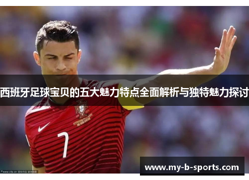 西班牙足球宝贝的五大魅力特点全面解析与独特魅力探讨