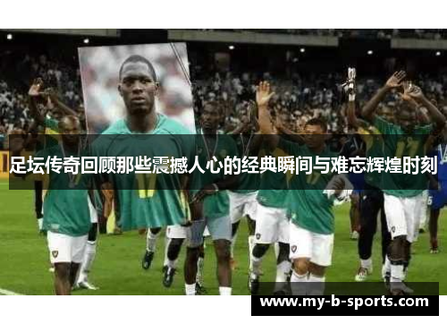 足坛传奇回顾那些震撼人心的经典瞬间与难忘辉煌时刻