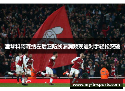 津琴科阿森纳左后卫防线漏洞频现遭对手轻松突破 津琴科阿森纳左后卫防线漏洞频现遭对手轻松突破